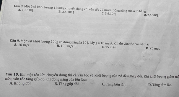 Cầu 8. Một ô tô khối lượng 1200kg chuyển động với vận tốc 72km/h. Động năng của ô tô bằng:
A. 1, 2.10^5J B. 2, 4.10^5J C. 3, 6.10^5J D. 2, 4.10^4J
Câu 9. Một vật khối lượng 200g có động năng là 10 J. Lấy g=10m/s^2. Khi đó vận tốc của vật là:
A. 10 m/s B. 100 m/s C. 15 m/s D. 20 m/s
Câu 10. Khi một tên lửa chuyển động thì cả vận tốc và khối lượng của nó đều thay đối. Khi khối lượng giảm mô
nửa, vận tốc tăng gấp đôi thì động năng của tên lửa:
A. Không đối B. Tăng gấp đôi C. Tăng bốn lần D. Tăng tám lần