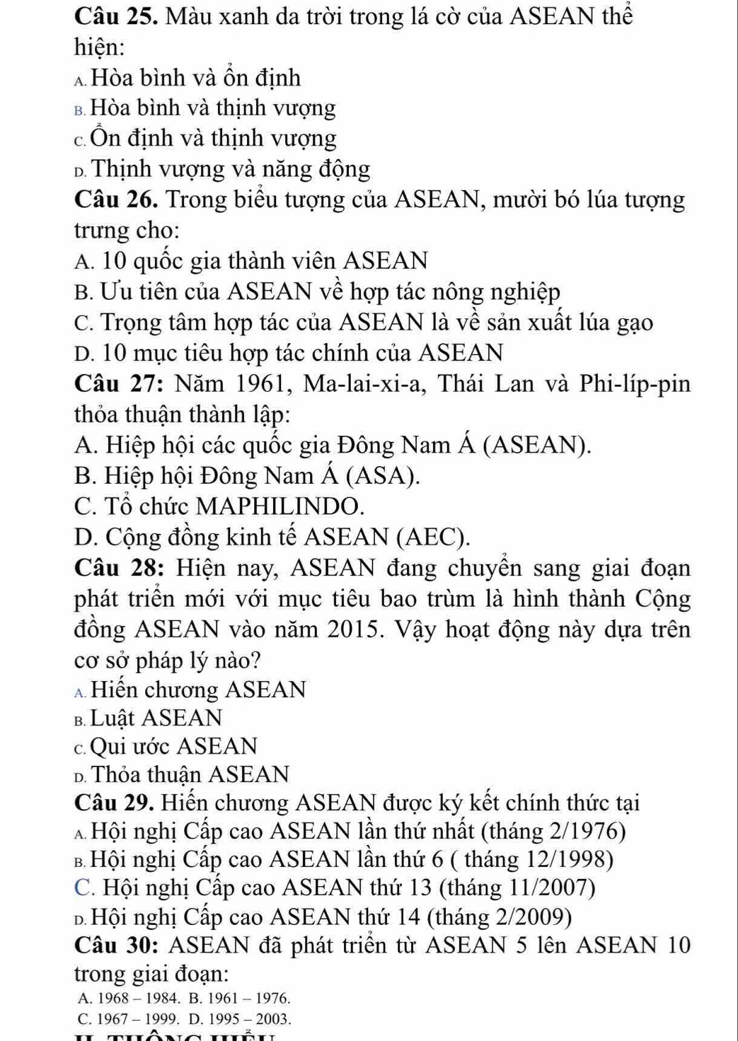 Màu xanh da trời trong lá cờ của ASEAN thể
hiện:
* Hòa bình và ôn định
b Hòa bình và thịnh vượng
c Ôn định và thịnh vượng
B Thịnh vượng và năng động
Câu 26. Trong biểu tượng của ASEAN, mười bó lúa tượng
trưng cho:
A. 10 quốc gia thành viên ASEAN
B. Ưu tiên của ASEAN về hợp tác nông nghiệp
C. Trọng tâm hợp tác của ASEAN là về sản xuất lúa gạo
D. 10 mục tiêu hợp tác chính của ASEAN
Câu 27: Năm 1961, Ma-lai-xi-a, Thái Lan và Phi-líp-pin
thỏa thuận thành lập:
A. Hiệp hội các quốc gia Đông Nam Á (ASEAN).
B. Hiệp hội Đông Nam Á (ASA).
C. Tổ chức MAPHILINDO.
D. Cộng đồng kinh tế ASEAN (AEC).
Câu 28: Hiện nay, ASEAN đang chuyển sang giai đoạn
phát triển mới với mục tiêu bao trùm là hình thành Cộng
đồng ASEAN vào năm 2015. Vậy hoạt động này dựa trên
cơ sở pháp lý nào?
Hiến chương ASEAN
b. Luật ASEAN
c. Qui ước ASEAN
D. Thỏa thuận ASEAN
Câu 29. Hiến chương ASEAN được ký kết chính thức tại
*  Hội nghị Cấp cao ASEAN lần thứ nhất (tháng 2/1976)
B Hội nghị Cấp cao ASEAN lần thứ 6 ( tháng 12/1998)
C. Hội nghị Cấp cao ASEAN thứ 13 (tháng 11/2007)
B Hội nghị Cấp cao ASEAN thứ 14 (tháng 2/2009)
Câu 30: ASEAN đã phát triển từ ASEAN 5 lên ASEAN 10
trong giai đoạn:
A. 1968-1984.B.1961-1976.
C. 1967-1999.D.1995-2003.
BT∩