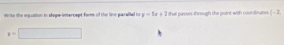 Write the equation in slope-intercept form of the line parallel to y=5x+2 that passes through the point with coordinates (-2,
y=□