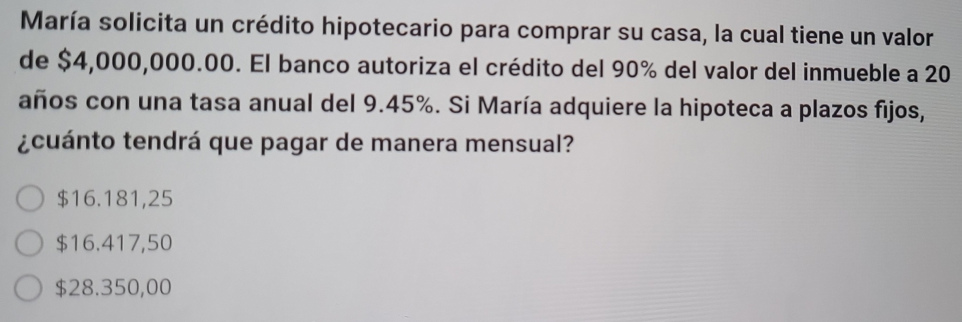 María solicita un crédito hipotecario para comprar su casa, la cual tiene un valor
de $4,000,000.00. El banco autoriza el crédito del 90% del valor del inmueble a 20
años con una tasa anual del 9.45%. Si María adquiere la hipoteca a plazos fijos,
¿cuánto tendrá que pagar de manera mensual?
$16.181,25
$16.417,50
$28.350,00