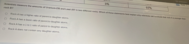 3%
rock B?
97%
Scientists measure the amounts of Uranium- 235 and Lead- 207 in two different rocks. Which of these statements best explain why scientists can conclude that rock A is younger the
Rock A has a higher ratio of parent to daughter atoms.
Rock A has a lower ratio of parent to daughter atoms.
Rock A has a 1 to 1 ratio of parent to daughter aloms.
Rock A does not contain any daughter atoms.