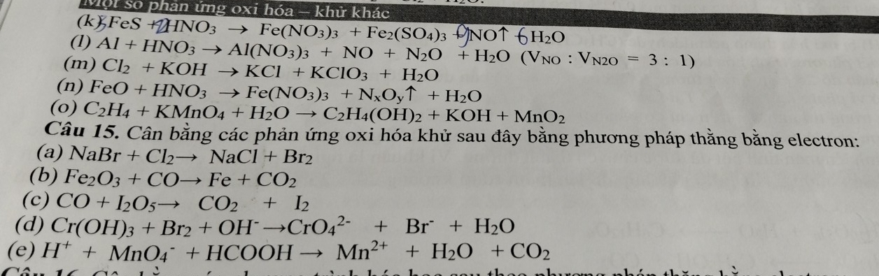 Một so phân ứng oxi hóa - khử khác 
(k) FeS+2HNO_3to Fe(NO_3)_3+Fe_2(SO_4)_3
H_2O
(1) Al+HNO_3to Al(NO_3)_3+NO+N_2O+H_2O(V_NO:V_N2O=3:1)
(m) Cl_2+KOHto KCl+KClO_3+H_2O
(n) FeO+HNO_3to Fe(NO_3)_3+N_xO_yuparrow +H_2O
(o) C_2H_4+KMnO_4+H_2Oto C_2H_4(OH)_2+KOH+MnO_2
Câu 15. Cân bằng các phản ứng oxi hóa khử sau đây bằng phương pháp thằng bằng electron: 
(a) NaBr+Cl_2to NaCl+Br_2
(b) Fe_2O_3+COto Fe+CO_2
(c) CO+I_2O_5to CO_2+I_2
(d) Cr(OH)_3+Br_2+OH^-to CrO_4^((2-)+Br^-)+H_2O
(e) H^++MnO_4^(-+HCOOHto Mn^2+)+H_2O+CO_2