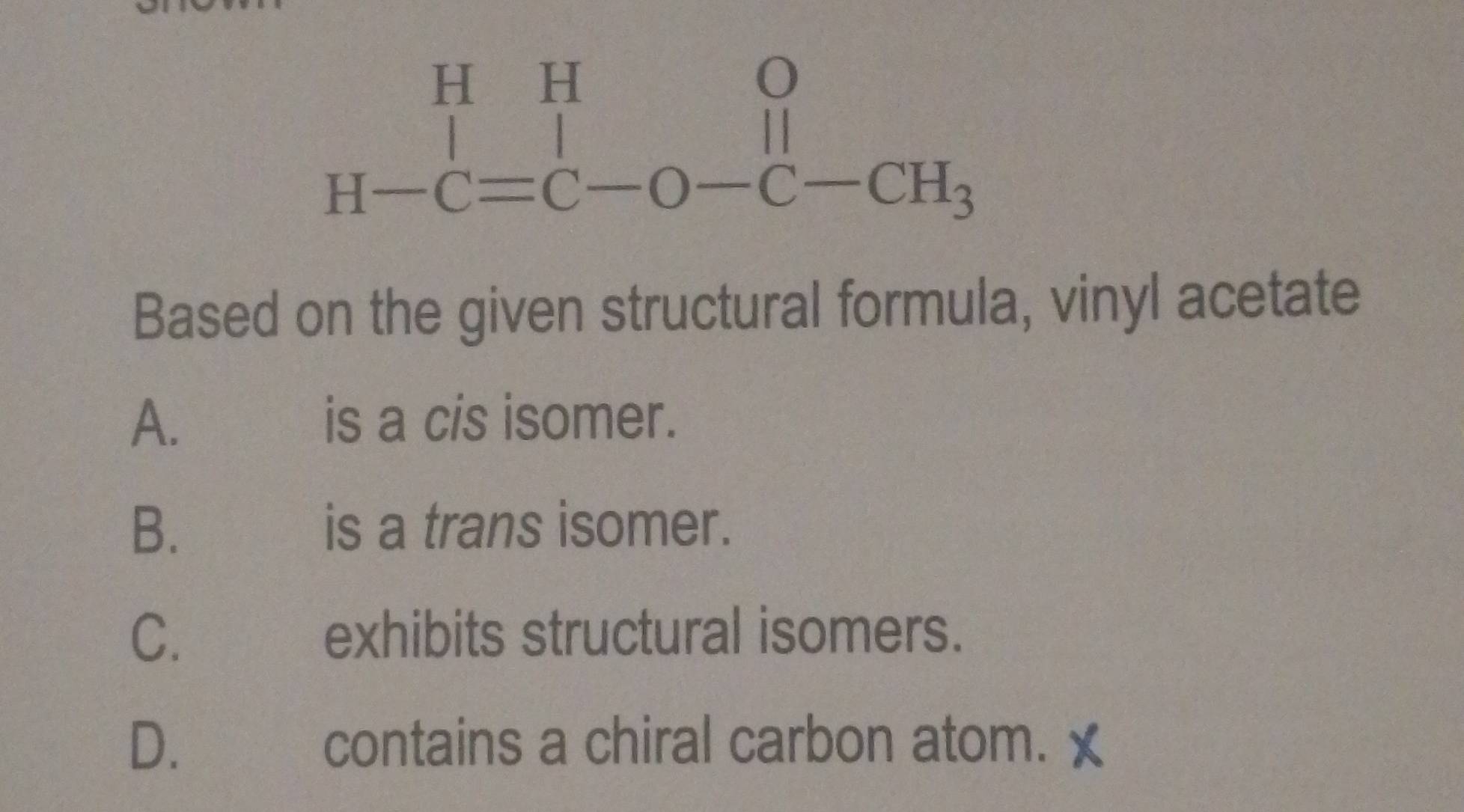 beginarrayr HHO H-C=C-O-C-CH_3endarray
Based on the given structural formula, vinyl acetate
A. is a cis isomer.
B. is a trans isomer.
C. exhibits structural isomers.
D. contains a chiral carbon atom.