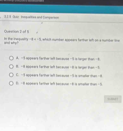 my/2002005ace s me 
2.2.5 Quiz: Inequalities and Comparison
Question 2 of 5
In the inequality -8 , which number appears farther left on a number line
and why?
A. -5 appears farther left because -5 is larger than -8.
B. -8 appears farther left because -8 is larger than -5
C. -5 appears farther left because -5 is smaller than -8.
D. -8 appears farther left because -8 is smaller than -5.
SUBMIT