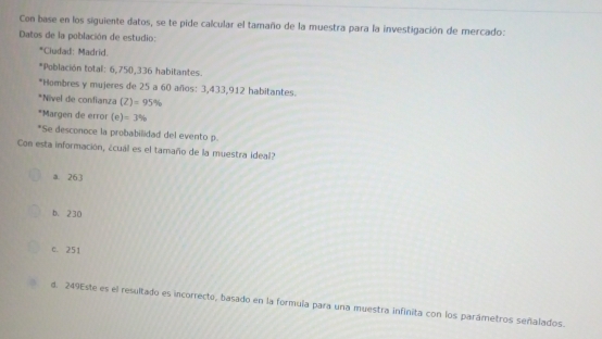 Con base en los siguiente datos, se te pide calcular el tamaño de la muestra para la investigación de mercado:
Datos de la población de estudio:
*Ciudad: Madrid.
*Población total: 6,750, 336 habitantes.
*Hombres y mujeres de 25 a 60 años: 3,433,912 habitantes.
*Nivel de confianza (Z)=95%
*Margen de error (e)=3%
*Se desconoce la probabilidad del evento p.
Con esta información, ¿cuál es el tamaño de la muestra ideal?
a. 263
b. 230
c. 251
d. 249Este es el resultado es incorrecto, basado en la formula para una muestra infinita con los parámetros señalados.