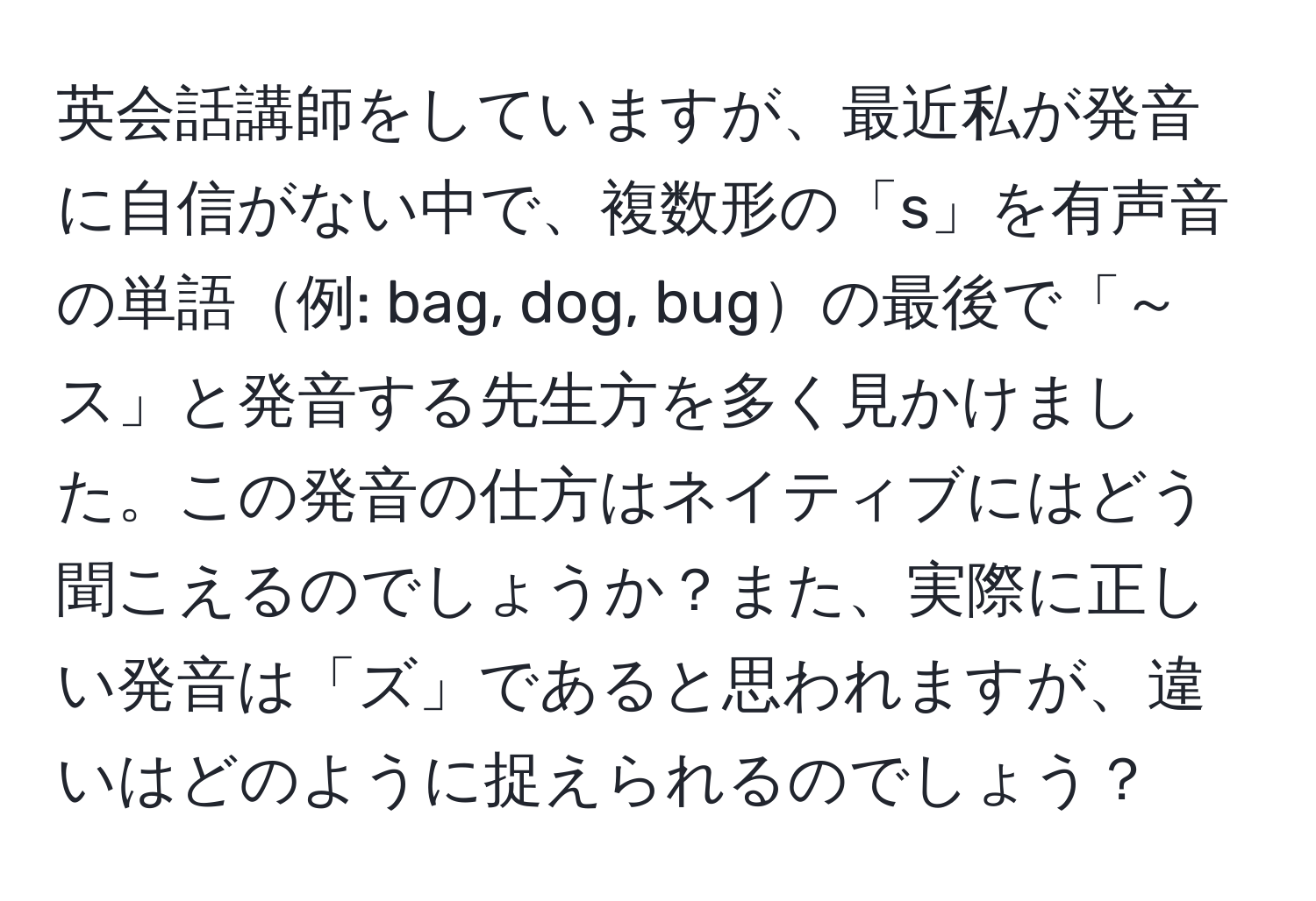 英会話講師をしていますが、最近私が発音に自信がない中で、複数形の「s」を有声音の単語例: bag, dog, bugの最後で「～ス」と発音する先生方を多く見かけました。この発音の仕方はネイティブにはどう聞こえるのでしょうか？また、実際に正しい発音は「ズ」であると思われますが、違いはどのように捉えられるのでしょう？