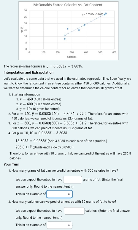 McDonalds Entree Calories vs. Fat Content
30
y=0.0583x-3.8035 a^(□)
25
20
15
10
5
0 600
0 100 200 300 400 500
Calories
The regression line formula is y=0.0583x-3.8035.
Interpolation and Extrapolation
Let's evaluate the same data that we used in the estimated regression line. Specifically, we
want to know the fat content if an entree contains either 450 or 600 calories. Additionally,
we want to determine the calorie content for an entree that contains 10 grams of fat
1. Starting information
1. x=450 (450 calorie entree)
2. x=600 (600 calorie entree)
3. y=10 (10 gram fat entree)
2. For x=450,hat y=0.0583(450)-3.8035approx 22.4. Therefore, for an entree with
450 calories, we can predict it contains 22.4 grams of fat.
3. For x=600,hat y=0.0583(600)-3.8035approx 31.2. Therefore, for an entree with
600 calories, we can predict it contains 31.2 grams of fat.
4. For y=10,10=0.0583widehat x-3.8035
13.8035=0.0583widehat x (Add 3.8035 to each side of the equation.)
236.8approx widehat x (Divide each side by 0.0583.)
Therefore, for an entree with 10 grams of fat, we can predict the entree will have 236.8
calories.
Your Turn
1. How many grams of fat can we predict an entree with 300 calories to have?
We can expect the entree to have □ grams of fat. (Enter the final
answer only. Round to the nearest tenth.)
This is an example of □°
2. How many calories can we predict an entree with 30 grams of fat to have?
We can expect the entree to have □ calories. (Enter the final answer
only. Round to the nearest tenth.)
This is an example of □ :