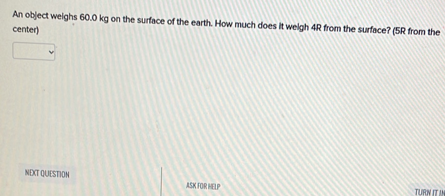 An object weighs 60.0 kg on the surface of the earth. How much does it weigh 4R from the surface? (5R from the 
center) 
NEXT QUESTION 
ASK FOR HELP TURN IT IN