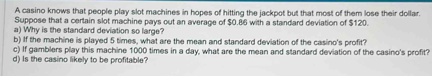 A casino knows that people play slot machines in hopes of hitting the jackpot but that most of them lose their dollar. 
Suppose that a certain slot machine pays out an average of $0.86 with a standard deviation of $120. 
a) Why is the standard deviation so large? 
b) If the machine is played 5 times, what are the mean and standard deviation of the casino's profit? 
c) If gamblers play this machine 1000 times in a day, what are the mean and standard deviation of the casino's profit? 
d) Is the casino likely to be profitable?