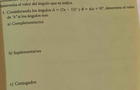 determina el valor del ángulo que se indica.
1. Considerando los ángulos A=(7x-15)^circ  Y B=4(x+9)^circ  , determina el valor
de '' x ''' si los ángulos son:
a) Complementarios
b) Suplementarios
c) Conjugados