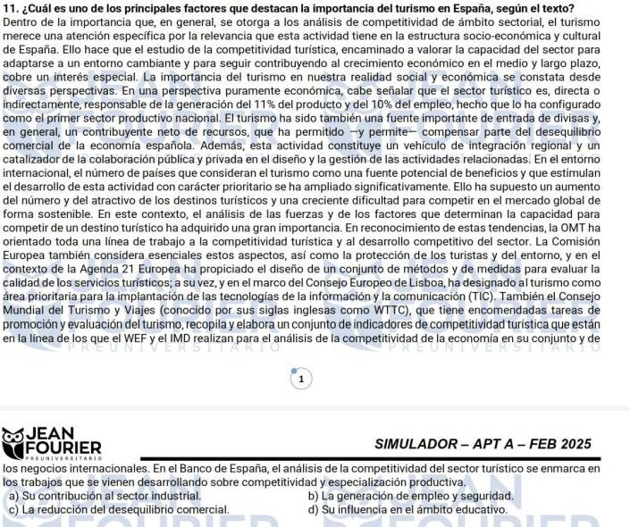 ¿Cuál es uno de los principales factores que destacan la importancia del turismo en España, según el texto?
Dentro de la importancia que, en general, se otorga a los análisis de competitividad de ámbito sectorial, el turismo
merece una atención específica por la relevancia que esta actividad tiene en la estructura socio-económica y cultural
de España. Ello hace que el estudio de la competitividad turística, encaminado a valorar la capacidad del sector para
adaptarse a un entorno cambiante y para seguir contribuyendo al crecimiento económico en el medio y largo plazo,
cobre un interés especial. La importancia del turismo en nuestra realidad social y económica se constata desde
diversas perspectivas. En una perspectiva puramente económica, cabe señalar que el sector turístico es, directa o
indirectamente, responsable de la generación del 11% del producto y del 10% del empleo, hecho que lo ha configurado
como el primer sector productivo nacional. El turismo ha sido también una fuente importante de entrada de divisas y,
en general, un contribuyente neto de recursos, que ha permitido −y permite− compensar parte del desequilibrio
comercial de la economía española. Además, esta actividad constituye un vehículo de integración regional y un
catalizador de la colaboración pública y privada en el diseño y la gestión de las actividades relacionadas. En el entorno
internacional, el número de países que consideran el turismo como una fuente potencial de beneficios y que estimulan
el desarrollo de esta actividad con carácter prioritario se ha ampliado significativamente. Ello ha supuesto un aumento
del número y del atractivo de los destinos turísticos y una creciente dificultad para competir en el mercado global de
forma sostenible. En este contexto, el análisis de las fuerzas y de los factores que determinan la capacidad para
competir de un destino turístico ha adquirido una gran importancia. En reconocimiento de estas tendencias, la OMT ha
orientado toda una línea de trabajo a la competitividad turística y al desarrollo competitivo del sector. La Comisión
Europea también considera esenciales estos aspectos, así como la protección de los turistas y del entorno, y en el
contexto de la Agenda 21 Europea ha propiciado el diseño de un conjunto de métodos y de medidas para evaluar la
calidad de los servicios turísticos; a su vez, y en el marco del Consejo Europeo de Lisboa, ha designado al turismo como
área prioritaria para la implantación de las tecnologías de la información y la comunicación (TIC). También el Consejo
Mundial del Turismo y Viajes (conocido por sus siglas inglesas como WTTC), que tiene encomendadas tareas de
promoción y evaluación del turismo, recopila y elabora un conjunto de indicadores de competitividad turística que están
en la línea de los que el WEF y el IMD realizan para el análisis de la competitividad de la economía en su conjunto y de
1
JEAN
FOURIER SIMULADOR - APT A - FEB 2025
los negocios internacionales. En el Banco de España, el análisis de la competitividad del sector turístico se enmarca en
los trabajos que se vienen desarrollando sobre competitividad y especialización productiva.
a) Su contribución al sector industrial. b) La generación de empleo y seguridad.
c) La reducción del desequilibrio comercial. d) Su influencia en el ámbito educativo.