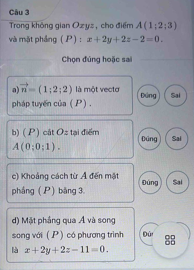 Trong không gian Oxyz, cho điểm A(1;2;3)
và mặt phầng ( F ): x+2y+2z-2=0. 
Chọn đúng hoặc sai 
a) vector n=(1;2;2) là một vectơ Đúng Sai 
pháp tuyến của ( P). 
b)( P ) cắt Oz tại điểm 
Đúng Sai
A(0;0;1). 
c) Khoảng cách từ Á đến mặt 
Đúng Sai 
phẳng ( P) bằng 3. 
d) Mặt phẳng qua Á và song 
song với ( P) có phương trình Đúr 
là x+2y+2z-11=0.