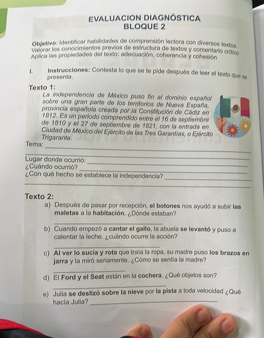 EVALUACION DIAGNÓSTICA 
BLOQUE 2 
Objetivo: Identificar habilidades de comprensión lectora con diversos textos. 
Valorar los conocimientos previos de estructura de textos y comentario crítico 
Aplica las propiedades del texto: adecuación, coherencia y cohesión 
1. Instrucciones: Contesta lo que se te pide después de leer el texto que se 
presenta. 
Texto 1: 
La independencia de México puso fin al dominio español 
sobre una gran parte de los territorios de Nueva España, 
provincia española creada por la Constitución de Cádiz en 
1812. Es un período comprendido entre el 16 de septiembre 
de 1810 y el 27 de septiembre de 1821, con la entrada en 
Ciudad de México del Ejército de las Tres Garantías, o Ejército 
Trigarante. 
_ 
Tema: 
_ 
Lugar donde ocurrió: 
_ 
¿Cuándo ocurrió? 
_ 
_ 
¿Con qué hecho se establece la independencia? 
_ 
Texto 2: 
a) Después de pasar por recepción, el botones nos ayudó a subir las 
maletas a la habitación. ¿Dónde estaban? 
_ 
b) Cuando empezó a cantar el gallo, la abuela se levantó y puso a 
calentar la leche. ¿cuándo ocurre la acción? 
_ 
c) AI ver lo sucia y rota que traía la ropa, su madre puso los brazos en 
jarra y la miró seriamente. ¿Cómo se sentía la madre? 
_ 
d) El Ford y el Seat están en la cochera. ¿Qué objetos son? 
_ 
e) Julia se deslizó sobre la nieve por la pista a toda velocidad ¿Qué 
hacía Julia?_