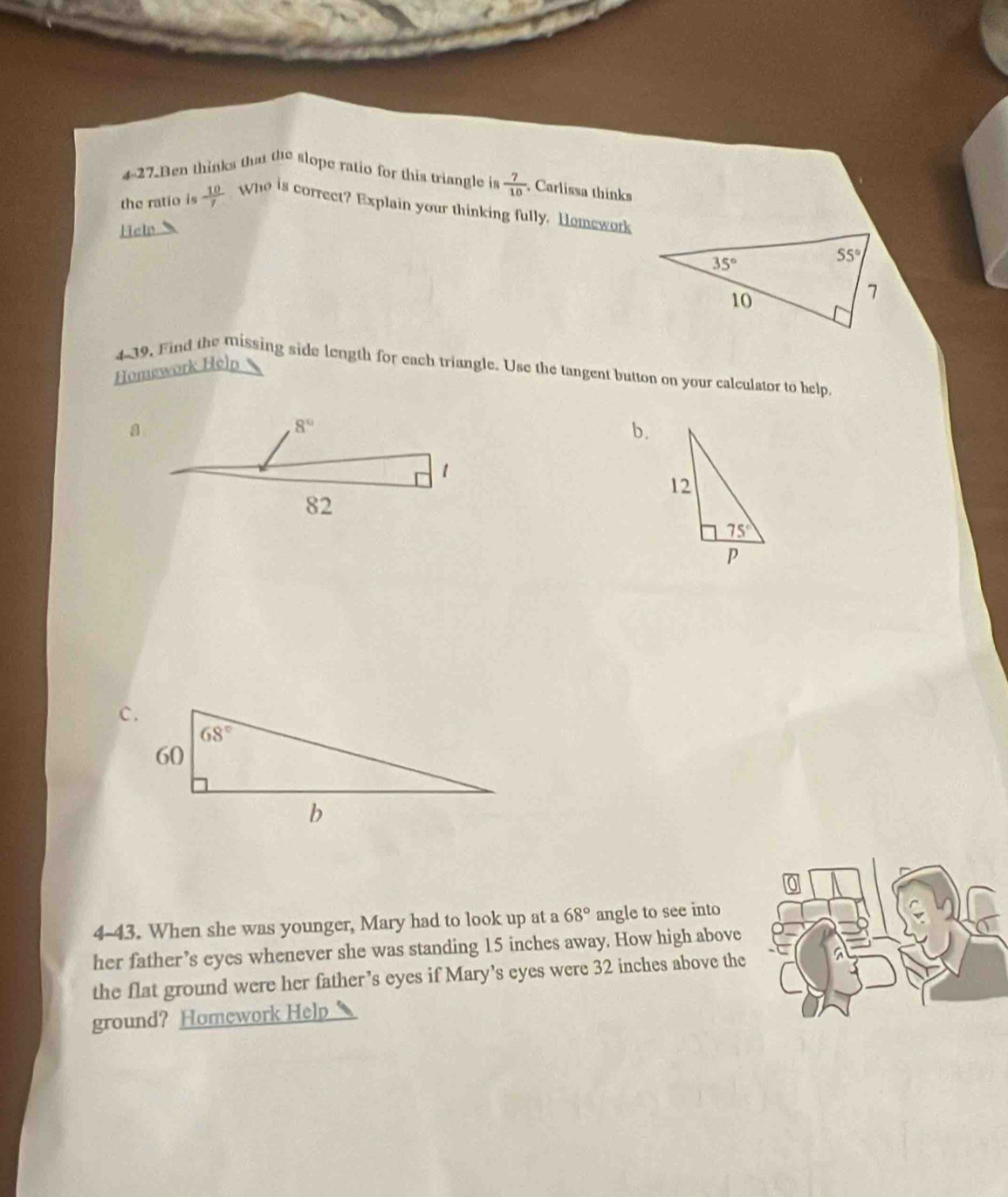 Ben thinks that the slope ratio for this triangle is  7/10  , Carlissa thinks
the ratio is  10/7  Who is correct? Explain your thinking fully. Homework
Hel
Homework Help
4-39, Find the missing side length for each triangle. Use the tangent button on your calculator to help
b.
4-43. When she was younger, Mary had to look up at a 68° angle to see into
her father’s eyes whenever she was standing 15 inches away. How high above
the flat ground were her father’s eyes if Mary’s eyes were 32 inches above the
ground? Homework Help