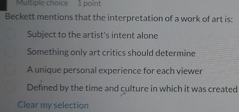 Beckett mentions that the interpretation of a work of art is:
Subject to the artist's intent alone
Something only art critics should determine
A unique personal experience for each viewer
Defined by the time and culture in which it was created
Clear my selection