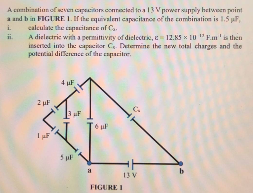 A combination of seven capacitors connected to a 13 V power supply between point
a and b in FIGURE 1. If the equivalent capacitance of the combination is 1.5 μF,
i. calculate the capacitance of C_x.
ii. A dielectric with a permittivity of dielectric, varepsilon =12.85* 10^(-12)F.m^(-1) is then
inserted into the capacitor C_x. Determine the new total charges and the
potential difference of the capacitor.
FIGURE 1