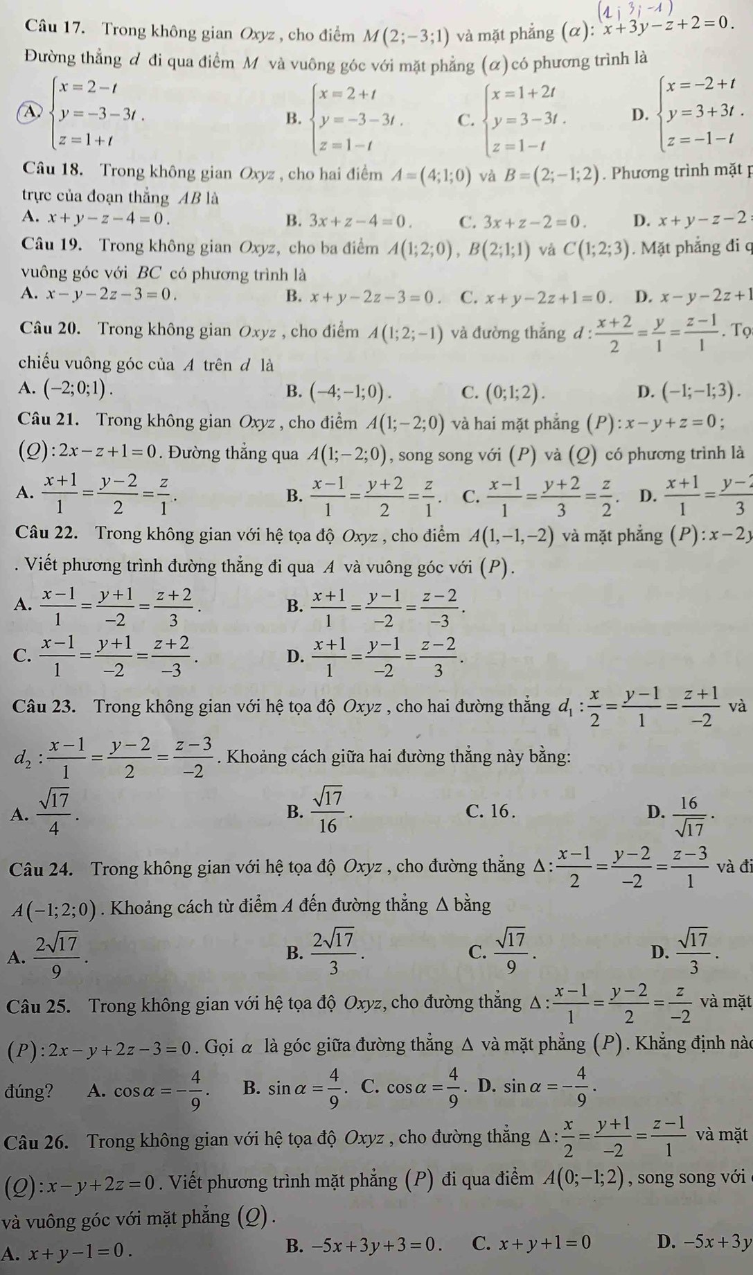 (1;3;-1)
Câu 17. Trong không gian Oxyz , cho điểm M(2;-3;1) và mặt phẳng (α): x+3y-z+2=0.
Đường thẳng đ đi qua điểm M và vuông góc với mặt phẳng (α) có phương trình là
beginarrayl x=2-t y=-3-3t. z=1+tendarray.
B. beginarrayl x=2+t y=-3-3t. z=1-tendarray. C. beginarrayl x=1+2t y=3-3t. z=1-tendarray. D. beginarrayl x=-2+t y=3+3t. z=-1-tendarray.
Câu 18. Trong không gian Oxyz , cho hai điểm A=(4;1;0) và B=(2;-1;2). Phương trình mặt p
trực của đoạn thẳng AB là
A. x+y-z-4=0. B. 3x+z-4=0. C. 3x+z-2=0. D. x+y-z-2:
Câu 19. Trong không gian Oxyz, cho ba điểm A(1;2;0),B(2;1;1) và C(1;2;3). Mặt phẳng đi q
vuông góc với BC có phương trình là
A. x-y-2z-3=0. B. x+y-2z-3=0 C. x+y-2z+1=0. D. x-y-2z+1
Câu 20. Trong không gian Oxyz , cho điểm A(1;2;-1) và đường thắng d: (x+2)/2 = y/1 = (z-1)/1 . Tọ
chiếu vuông góc của A trên đ là
A. (-2;0;1). B. (-4;-1;0). C. (0;1;2). D. (-1;-1;3).
Câu 21. Trong không gian Oxyz , cho điểm A(1;-2;0) và hai mặt phẳng (P):x-y+z=0.
(Q) :2x-z+1=0. Đường thẳng qua A(1;-2;0) , song song với (P) và (Q) có phương trình là
A.  (x+1)/1 = (y-2)/2 = z/1 .  (x-1)/1 = (y+2)/2 = z/1 . C.  (x-1)/1 = (y+2)/3 = z/2 . D.  (x+1)/1 = (y-2)/3 
B.
Câu 22. Trong không gian với hhat e tọa độ Oxyz , cho điểm . A(1,-1,-2) và mặt phẳng (P):x-2y. Viết phương trình đường thẳng đi qua A và vuông góc với (P).
A.  (x-1)/1 = (y+1)/-2 = (z+2)/3 .  (x+1)/1 = (y-1)/-2 = (z-2)/-3 .
B.
C.  (x-1)/1 = (y+1)/-2 = (z+2)/-3 .  (x+1)/1 = (y-1)/-2 = (z-2)/3 .
D.
Câu 23. Trong không gian với hệ tọa độ Oxyz , cho hai đường thẳng d_1: x/2 = (y-1)/1 = (z+1)/-2  và
d_2: (x-1)/1 = (y-2)/2 = (z-3)/-2 . Khoảng cách giữa hai đường thẳng này bằng:
A.  sqrt(17)/4 .  sqrt(17)/16 . C. 16 . D.  16/sqrt(17) ·
B.
Câu 24. Trong không gian với hệ tọa độ Oxyz , cho đường thẳng Δ :  (x-1)/2 = (y-2)/-2 = (z-3)/1  và đi
A(-1;2;0). Khoảng cách từ điểm A đến đường thẳng Δ bằng
A.  2sqrt(17)/9 .  2sqrt(17)/3 .  sqrt(17)/9 .  sqrt(17)/3 .
B.
C.
D.
Câu 25. Trong không gian với hệ tọa độ Oxyz, cho đường thắng △ : (x-1)/1 = (y-2)/2 = z/-2  và mặt
(P) :2x-y+2z-3=0. Gọi α là góc giữa đường thẳng Δ và mặt phẳng (P). Khẳng định nào
đúng? A. cos alpha =- 4/9 . B. sin alpha = 4/9 . C. cos alpha = 4/9 . D. sin alpha =- 4/9 .
Câu 26. Trong không gian với hệ tọa độ Oxyz , cho đường thẳng △ : x/2 = (y+1)/-2 = (z-1)/1  và mặt
(2) :x-y+2z=0. Viết phương trình mặt phẳng (P) đi qua điểm A(0;-1;2) , song song với 
và vuông góc với mặt phẳng (Q).
A. x+y-1=0.
B. -5x+3y+3=0. C. x+y+1=0 D. -5x+3y