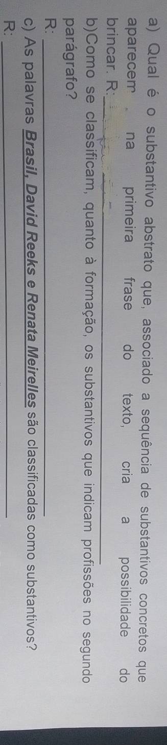 Qual é o substantivo abstrato que, associado a sequência de substantivos concretos que 
aparecem na primeira frase do texto, cria a possibilidade do 
_ 
brincar. R: 
b)Como se classificam, quanto à formação, os substantivos que indicam profissões no segundo 
parágrafo? 
R:_ 
c) As palavras Brasil, David Reeks e Renata Meirelles são classificadas como substantivos? 
R:_