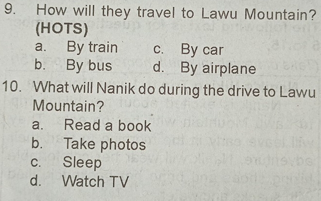 How will they travel to Lawu Mountain?
(HOTS)
a. By train c. By car
b. By bus d. By airplane
10. What will Nanik do during the drive to Lawu
Mountain?
a. Read a book
b. Take photos
c. Sleep
d. Watch TV