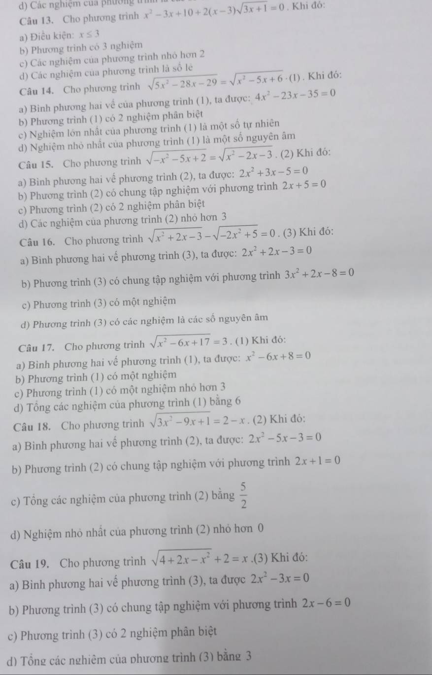 Các nghiệm của phường t
Câu 13. Cho phương trình x^2-3x+10+2(x-3)sqrt(3x+1)=0. Khi đó:
a) Điều kiện: x≤ 3
b) Phương trình có 3 nghiệm
c) Các nghiệm của phương trình nhỏ hơn 2
d) Các nghiệm của phương trình là số lê
Câu 14. Cho phương trình sqrt(5x^2-28x-29)=sqrt(x^2-5x+6)· (1). Khi đó:
a) Binh phương hai vế của phương trình (1), ta được: 4x^2-23x-35=0
b) Phương trình (1) có 2 nghiệm phân biệt
c) Nghiệm lớn nhất của phương trình (1) là một số tự nhiên
d) Nghiệm nhỏ nhất của phương trình (1) là một số nguyên âm
Câu 15. Cho phương trình sqrt(-x^2-5x+2)=sqrt(x^2-2x-3). (2) Khi đó:
a) Bình phương hai vế phương trình (2), ta được: 2x^2+3x-5=0
b) Phương trình (2) có chung tập nghiệm với phương trình 2x+5=0
c) Phương trình (2) có 2 nghiệm phân biệt
d) Các nghiệm của phương trình (2) nhỏ hơn 3
Câu 16. Cho phương trình sqrt(x^2+2x-3)-sqrt(-2x^2+5)=0. (3) Khi đó:
a) Bình phương hai vế phương trình (3), ta được: 2x^2+2x-3=0
b) Phương trình (3) có chung tập nghiệm với phương trình 3x^2+2x-8=0
c) Phương trình (3) có một nghiệm
d) Phương trình (3) có các nghiệm là các số nguyên âm
Câu 17. Cho phương trình sqrt(x^2-6x+17)=3. (1) Khi đó:
a) Binh phương hai vế phương trình (1), ta được: x^2-6x+8=0
b) Phương trình (1) có một nghiệm
c) Phương trình (1) có một nghiệm nhỏ hơn 3
d) Tổng các nghiệm của phương trình (1) bằng 6
Câu 18. Cho phương trình sqrt(3x^2-9x+1)=2-x. (2) Khi đó:
a) Binh phương hai vế phương trình (2), ta được: 2x^2-5x-3=0
b) Phương trình (2) có chung tập nghiệm với phương trình 2x+1=0
c) Tổng các nghiệm của phương trình (2) bằng  5/2 
d) Nghiệm nhỏ nhất của phương trình (2) nhỏ hơn 0
Câu 19. Cho phương trình sqrt(4+2x-x^2)+2=x.(3) Khi đó:
a) Bình phương hai vế phương trình (3), ta được 2x^2-3x=0
b) Phương trình (3) có chung tập nghiệm với phương trình 2x-6=0
c) Phương trình (3) có 2 nghiệm phân biệt
d) Tổng các nghiêm của phương trình (3) bằng 3