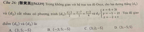 [][56339] Trong không gian với hệ trục tọa độ Oxyz, cho hai đường thẳng (d_1)
và (d_2) cắt nhau có phương trình (d_1): (x-1)/2 = (y-7)/1 = (z-3)/4  và d_2:beginarrayl x=6+3t y=-1-2t z=-2+tendarray. Tọa độ giao
điểm (d_1) và (d_2) là:
A. (3;5;-5) B. (-3;5;-5) C. (3;2;-5) D. (3;-5;5)