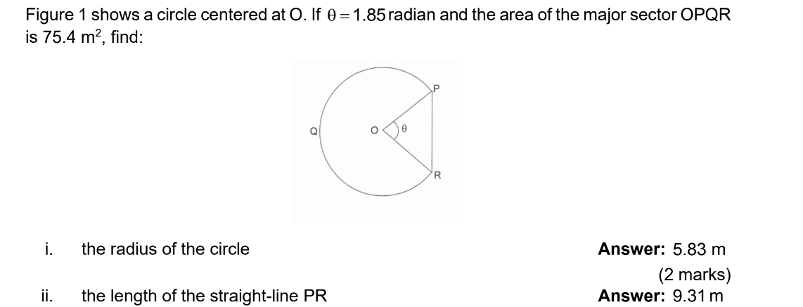 Figure 1 shows a circle centered at O. If θ =1.85 radian and the area of the major sector OPQR
is 75.4m^2 , find: 
i. the radius of the circle Answer: 5.83 m
(2 marks) 
ii. the length of the straight-line PR Answer: 9.31 m