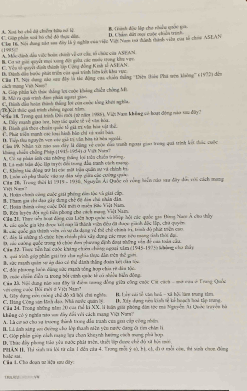 A. Xoá bó chế đô chiêm hữu nỗ lệ B. Giành độu lập cho nhiều quốc gia.
C. Gốp phần xoá hó chế độ thực dân. D. Cham dứt mọi cuộc chiến tranh.
Câu 16. Nội dung nào sau đây là ý nghĩa của việc Việt Nam trở thành thành viên của tổ chức ASEAN
(1995)?
A. Móc dánh dầu việc hoàn chính về cơ cầu, tổ chức của ASEAN.
B. Cơ sơ giải quyết mọi xung đột giữa các nước trong khu vực.
C. Yêu tổ quyết định thành lập Công đồng Kinh tế ASEAN.
D. Dánh đầu bước phát triển của quả trình liên kết khu vực.
Cău 17. Nội dung nào sau đây là tác động của chiến thắng '''Điện Biên Phú trên không''' (1972) đến
cách mạng Việt Nam?
A. Góp phần kết thúc thắng lợi cuộc kháng chiến chống Mi.
B Mở ra quá trình đâm phần ngoại giaa.
C. Đánh dầu hoàn thành thắng lợi của cuộc tổng khới nghĩa.
Di Kết thức quả trình chồng ngoại xâm,
Cầu 18, Trong quả trình Đồi mới (từ năm 1986), Việt Nam không có hoạt động nào sau đây?
A. Đây mạnh giao lưa, hợp tắc quốc tế về văn hóa.
B. Đánh giả theo chuân quốc tế giá trị văn hóa vật thể.
C. Phát triển mạnh các loại hình báo chí và xuất bản.
D. Tiếp thu nguyên ven các giả trị văn hóa tử bên ngoài.
Câu 19. Nhận xét nào sau dây là đùng v^(frac 2)8 cuộc đấu tranh ngoại giao trong quả trình kết thức cuộc
khảng chiến chồng Pháp (1945-1954) ở Việt Nam?
A. Có sự phán ảnh của những thắng lợi trên chiến trường.
B. Là mặt trận độc lập tuyệt đổi trong đầu tranh cách mạng.
C. Không tác động trở lại các mặt trận quân sự và chính trí
D. Luôn có phụ thuộc vào sự dân xếp giữa các cường quốc.
Câu 20. Trong thời ki 1919 - 1930, Nguyễn Ái Quốc có cổng hiển nào sau đây đổi với cách mạng
Việt Nam?
A. Hoàn chính công cuộc giải phống dân tộc và giai cấp.
B. Tham gia chi đạo gây dựng chế độ dân chú nhân dân.
C. Hoàn thành công cuộc Đôi mới ở miên Bắc Việt Nam.
D. Rên luyện đội ngũ tiên phong cho cách mạng Việt Nam.
Cầu 21. Thực tiền hoạt động của Liên hợp quốc và Hiệp hội các quốc gia Đòng Nam Á cho thấy
A. các quốc gia khi được kết nạp là thành viên đều đã được giánh độc lập, chủ quyển.
B. các quốc gia thành viên có sự đa dạng về thể chế chính trị, trình độ phát triện cao.
C. đây là những tổ chức liên chính phú xây dựng các mục tiêu mang tinh thời đại.
D. các cường quốc trong tỏ chức đơn phương định đoạt những vẫn để của toàn cầu.
Câu 22. Thực tiền hai cuộc kháng chiến chống ngoại xâm (1945-1975) không cho thảy
A. quá trình góp phần giải trữ chú nghĩa thực dân trên thể giới.
B. sức mạnh quân sự áp đảo có thể dánh thẳng đoàn kết dân tộc.
C. đổi phương luôn dùng sức mạnh tổng hợp chia rẽ dân tộc.
D. cuộc chiến diễn ra trong bối cánh quốc tế có nhiều biển động.
Câu 23. Nội dung nảo sau đây lã điểm tương đồng giữa công cuộc Cái cách - mở cửa ở Trung Quốc
với công cuộc Đôi mởi ở Việt Nam?
A. Gây dựng nễn móng chế độ xã hội chủ nghĩa. B. Lẩy cái tổ văn hoá - xã hội làm trung tâm.
C. Đáng Cộng sân lãnh đạo, Nhâ nước quán lý, D. Xây dựng nền kinh tẻ kê hoạch hoá tập trung.
Câu 24, Trong những năm 20 của thể kỉ XX, lí luận giải phỏng dân tộc mã Nguyễn Ái Quốc truyền bá
không có ý nghĩa nào sau dây đổi với cách mạng Việt Nam?
A. Là cơ sở cho sự trưởng thành trong đấu tranh của giai cấp công nhân.
B. Lá ánh sáng soi đường cho lớp thanh niên yêu nước đang đi tim chân lí.
C. Góp phần giúp cách mạng lựa chọn khuynh hướng cách mạng phủ hợp
D. Thúc đây phong trào yêu nước phát triển, thiết lập được chế độ xã hội mới.
PHÀN II. Thỉ sinh trá lời từ câu 1 đến câu 4. Trong mỗi ý a), b), c), đ) ở mỗi câu, thí sinh chọn đùng
hoặc sai.
Câu 1. Cho đoạn tư liệu sau dây:
TALEUVN