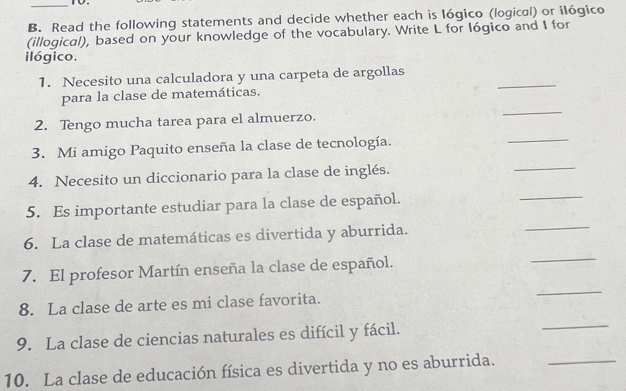 Read the following statements and decide whether each is lógico (logical) or ilógico 
(illogical), based on your knowledge of the vocabulary. Write L for lógico and I for 
ilógico. 
1. Necesito una calculadora y una carpeta de argollas 
para la clase de matemáticas. 
_ 
2. Tengo mucha tarea para el almuerzo. 
_ 
3. Mi amigo Paquito enseña la clase de tecnología. 
_ 
4. Necesito un diccionario para la clase de inglés. 
_ 
5. Es importante estudiar para la clase de español. 
_ 
6. La clase de matemáticas es divertida y aburrida. 
_ 
7. El profesor Martín enseña la clase de español. 
_ 
8. La clase de arte es mi clase favorita. 
_ 
9. La clase de ciencias naturales es difícil y fácil. 
_ 
10. La clase de educación física es divertida y no es aburrida._