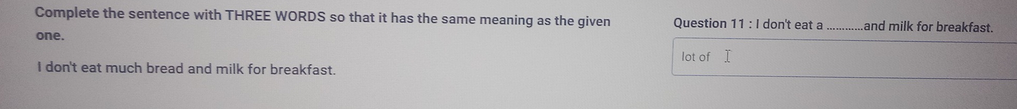 Complete the sentence with THREE WORDS so that it has the same meaning as the given Question 11 : I don't eat a and milk for breakfast. 
one. 
lot of 
I don't eat much bread and milk for breakfast.