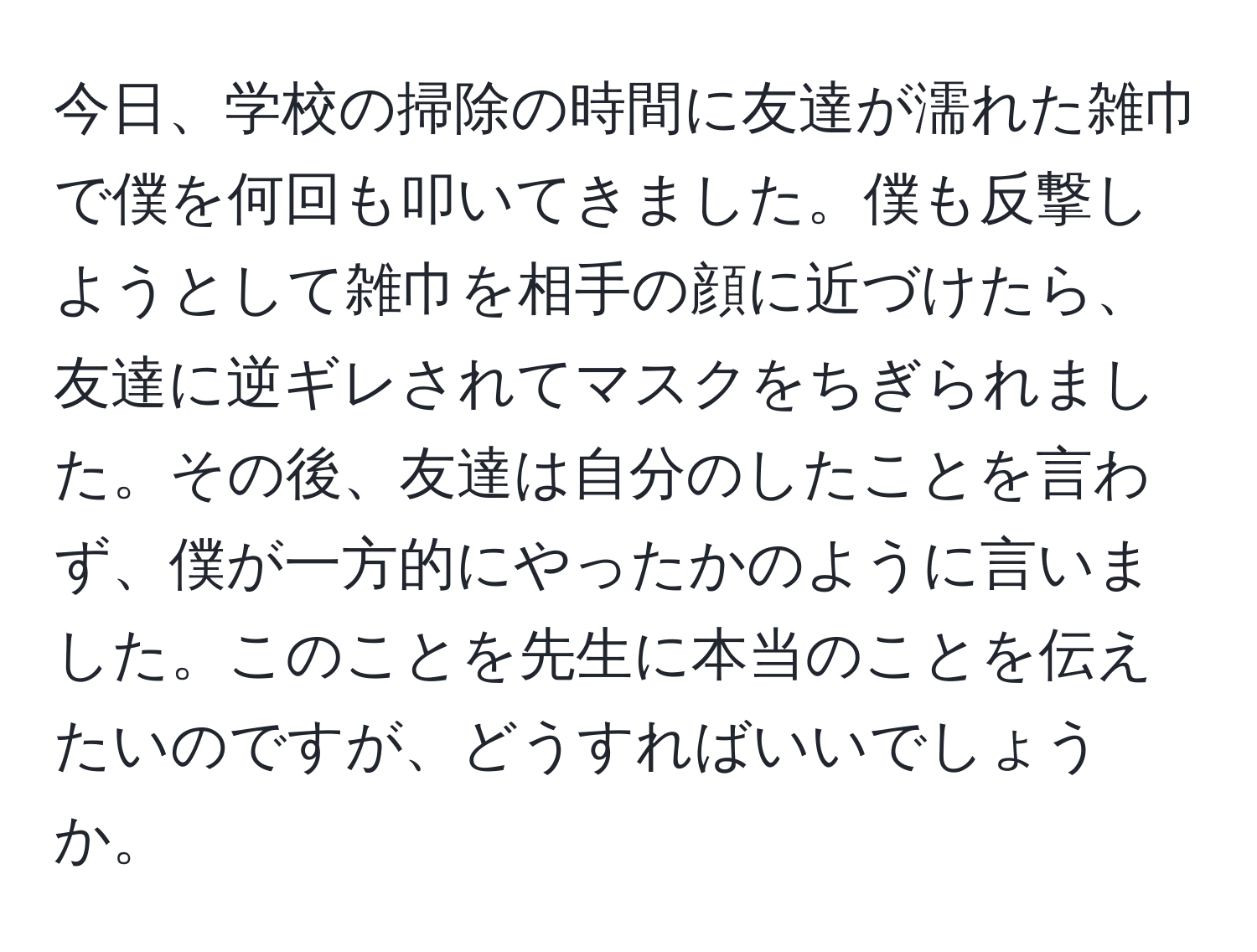 今日、学校の掃除の時間に友達が濡れた雑巾で僕を何回も叩いてきました。僕も反撃しようとして雑巾を相手の顔に近づけたら、友達に逆ギレされてマスクをちぎられました。その後、友達は自分のしたことを言わず、僕が一方的にやったかのように言いました。このことを先生に本当のことを伝えたいのですが、どうすればいいでしょうか。