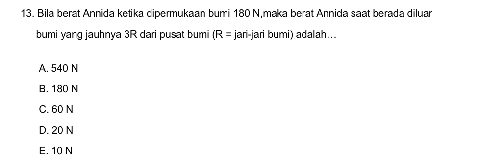 Bila berat Annida ketika dipermukaan bumi 180 N,maka berat Annida saat berada diluar
bumi yang jauhnya 3R dari pusat bumi (R= jari-jari bumi) adalah...
A. 540 N
B. 180 N
C. 60 N
D. 20 N
E. 10 N