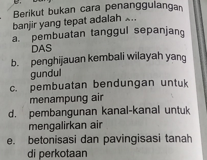 Berikut bukan cara penanggulangan
banjir yang tepat adalah ...
a. pembuatan tanggul sepanjang
DAS
b. penghijauan kembali wilayah yang
gundul
c. pembuatan bendungan untuk
menampung air
d. pembangunan kanal-kanal untuk
mengalirkan air
e. betonisasi dan pavingisasi tanah
di perkotaan