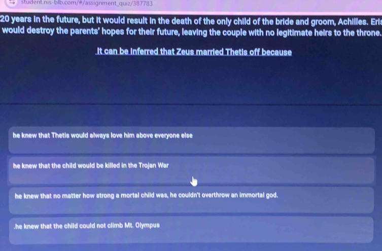 20 years in the future, but it would result in the death of the only child of the bride and groom, Achilles. Eris
would destroy the parents' hopes for their future, leaving the couple with no legitimate heirs to the throne.
It can be inferred that Zeus married Thetis off because
he knew that Thetis would always love him above everyone else
he knew that the child would be killed in the Trojan War
he knew that no matter how strong a mortal child was, he couldn't overthrow an immortal god..he knew that the child could not climb Mt. Olympus