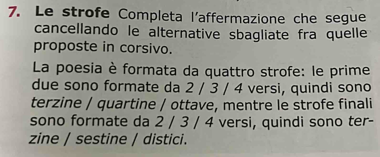 Le strofe Completa l'affermazione che segue 
cancellando le alternative sbagliate fra quelle 
proposte in corsivo. 
La poesia è formata da quattro strofe: le prime 
due sono formate da 2 / 3 / 4 versi, quindi sono 
terzine / quartine / ottave, mentre le strofe finali 
sono formate da 2 / 3 / 4 versi, quindi sono ter- 
zine / sestine / distici.