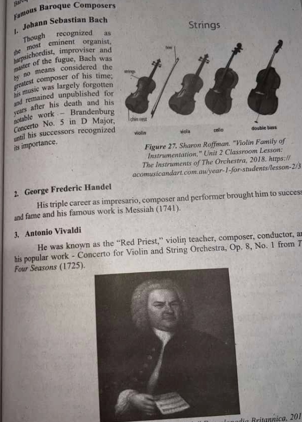 Ba 
Famous Baroque Composers 
Johann Sebastian Bach 
Strings 
Though recognized as 
the most eminent organist, 
barpsichordist, improviser and 
master of the fugue, Bach was 
by no means considered the 
greatest composer of his time; 
his music was largely forgotten 
and remained unpublished for 
years after his death and his 
notable work Brandenburg 
Concerto No. 5 in D Major 
until his successors recognized 
Figure 27, Sharon Roffman. "Violin Family of 
its importance. 
Instrumentation," Unit 2 Classroom Lesson: 
The Instruments of The Orchestra, 2018. https:// 
acomusicandart.com.au/year-1-for-students/lesson-2/3 
2. George Frederic Handel 
His triple career as impresario, composer and performer brought him to success 
and fame and his famous work is Messiah (1741). 
3. Antonio Vivaldi 
He was known as the “Red Priest,” violin teacher, composer, conductor, a 
his popular work - Concerto for Violin and String Orchestra, Op. 8, No. 1 from 7 
Four Seasons (1725). 
dia ritannica. 201