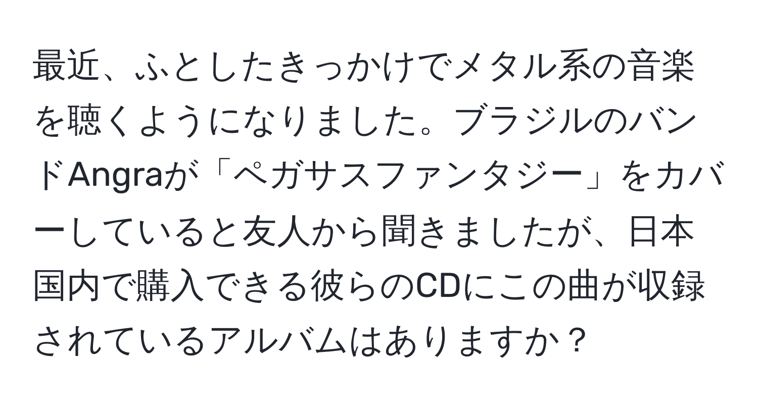 最近、ふとしたきっかけでメタル系の音楽を聴くようになりました。ブラジルのバンドAngraが「ペガサスファンタジー」をカバーしていると友人から聞きましたが、日本国内で購入できる彼らのCDにこの曲が収録されているアルバムはありますか？