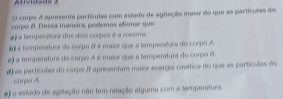 carpo A apresenta partículas com estado de agitação maior do que as partículas do
corpo B . D essa maneira, podemos afirmar que
e) a temperatura dos dois corpos é a mesma.
b) a temperatura do corpo B é maior que a temperatura do corpo A.
e) a temperatura do cerpo A é maior que a temperatura do corpo B.
d) as partículas de corpe B apresentam maior energia cinética do que as partículas do
corpo A.
e) o estado de agitação não tem relação alguma com a temperatura.