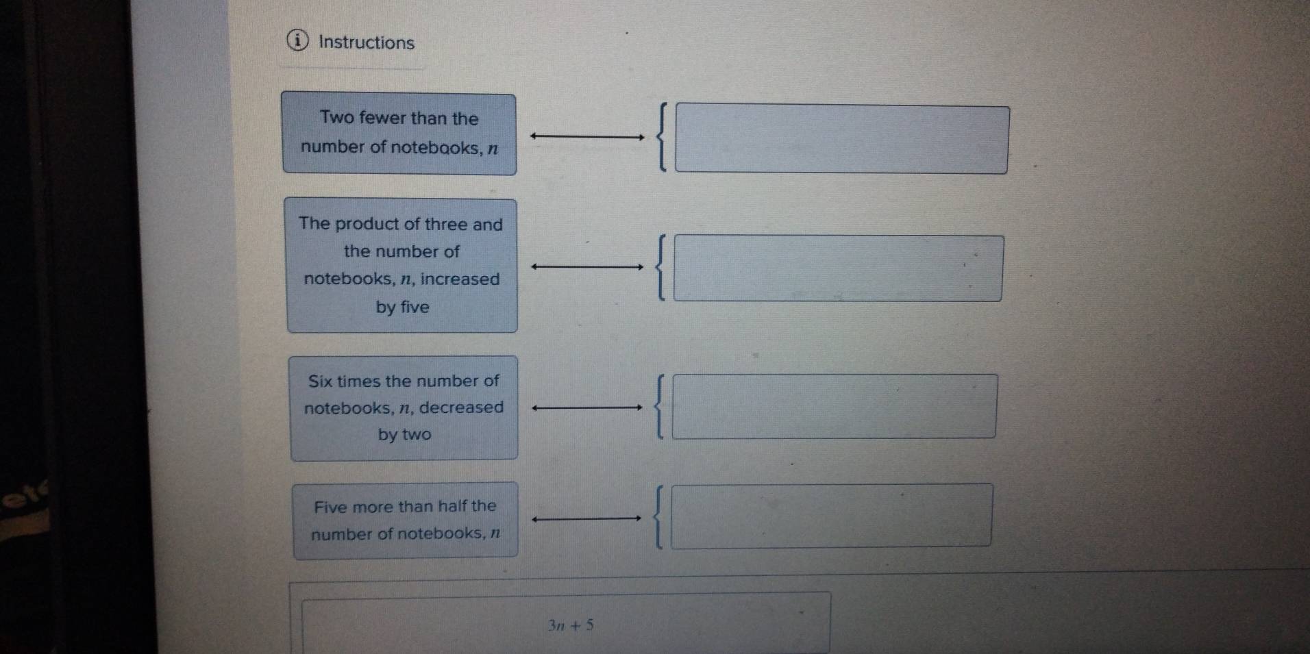 ① Instructions 
Two fewer than the 
number of notebaoks, n
 □ 
The product of three and 
the number of 
notebooks, n, increased 
by five
 □
Six times the number of 
notebooks, π, decreased  □ 
by two 
Five more than half the 
number of notebooks, n
 □
3n+5
□