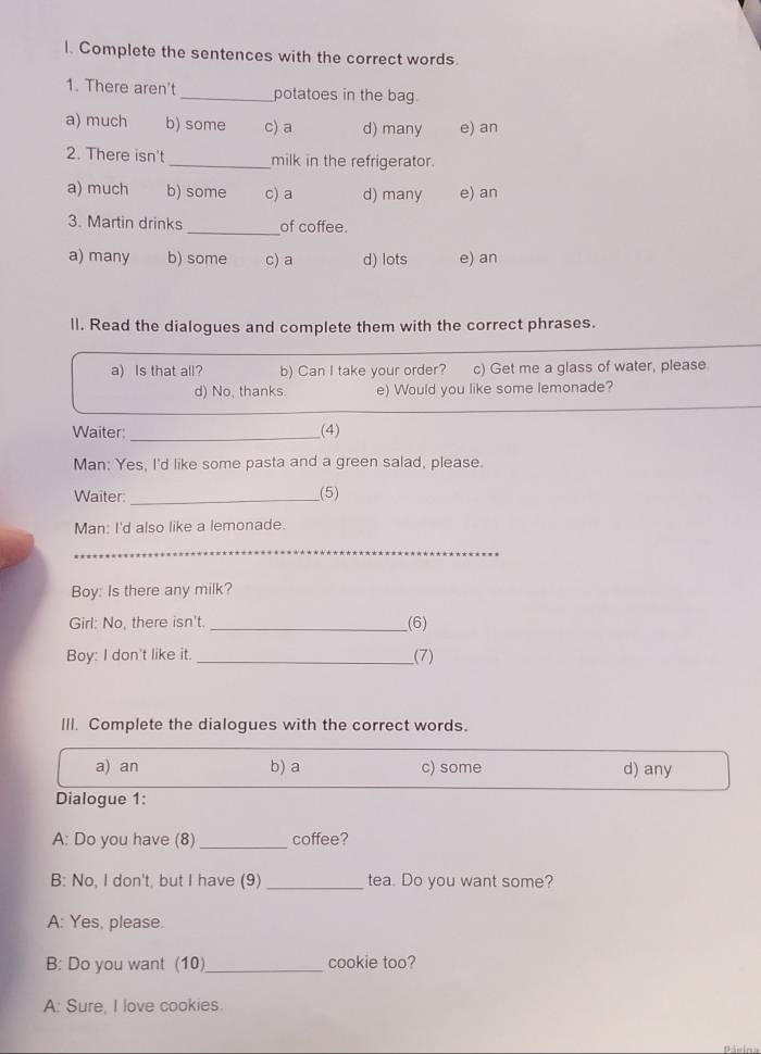 Complete the sentences with the correct words.
1. There aren't_ potatoes in the bag.
a) much b) some c) a d) many e) an
2. There isn't _milk in the refrigerator.
a) much b) some c) a d) many e) an
3. Martin drinks _of coffee.
a) many b) some c) a d) lots e) an
ll. Read the dialogues and complete them with the correct phrases.
a) Is that all? b) Can I take your order? c) Get me a glass of water, please
d) No, thanks e) Would you like some lemonade?
Waiter: _(4)
Man: Yes, I'd like some pasta and a green salad, please.
Waiter: _(5)
Man: I'd also like a lemonade.
_
Boy: Is there any milk?
Girl: No, there isn't. _(6)
Boy: I don't like it. _(7)
III. Complete the dialogues with the correct words.
a) an b) a c) some d) any
Dialogue 1:
A: Do you have (8) _coffee?
B: No, I don't, but I have (9) _tea. Do you want some?
A: Yes, please.
B: Do you want (10)_ cookie too?
A: Sure, I love cookies.