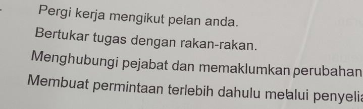 Pergi kerja mengikut pelan anda. 
Bertukar tugas dengan rakan-rakan. 
Menghubungi pejabat dan memaklumkan perubahan 
Membuat permintaan terlebih dahulu mełalui penyelia