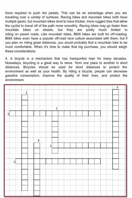 force required to push the pedals. This can be an advantage when you are 
travelling over a variety of surfaces. Racing bikes and mountain bikes both have 
multiple gears, but mountain bikes tend to have thicker, more rugged tires that allow 
the cyclist to travel off of the path more smoothly. Racing bikes may go faster than 
mountain bikes on streets, but they are pretty much limited to 
riding on paved roads. Like mountain bikes, BMX bikes are built for off-roading. 
BMX bikes even have a popular off-road race culture associated with them, but if 
you plan on riding great distances, you would probably find a mountain bike to be 
more comfortable. When it's time to make that big purchase, you should weigh 
these considerations. 
4. A bicycle is a mechanism that has transported man for many decades. 
Nowadays, bicycling is a great way to move from one place to another in short 
distances. Bicycles should be used for short distances to protect the 
environment as well as your health. By riding a bicycle, people can decrease 
gasoline consumption, improve the quality of their lives, and protect the