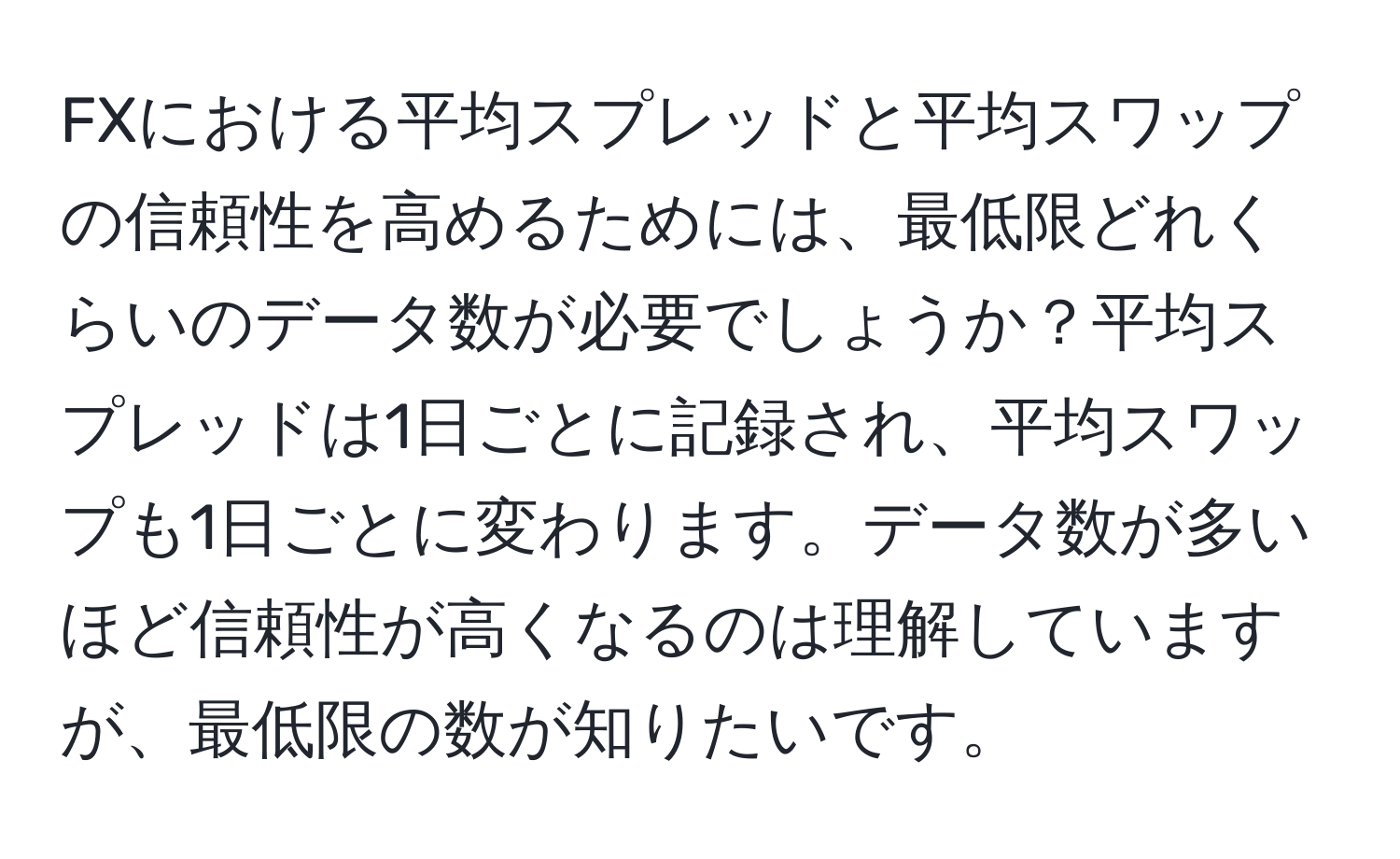 FXにおける平均スプレッドと平均スワップの信頼性を高めるためには、最低限どれくらいのデータ数が必要でしょうか？平均スプレッドは1日ごとに記録され、平均スワップも1日ごとに変わります。データ数が多いほど信頼性が高くなるのは理解していますが、最低限の数が知りたいです。