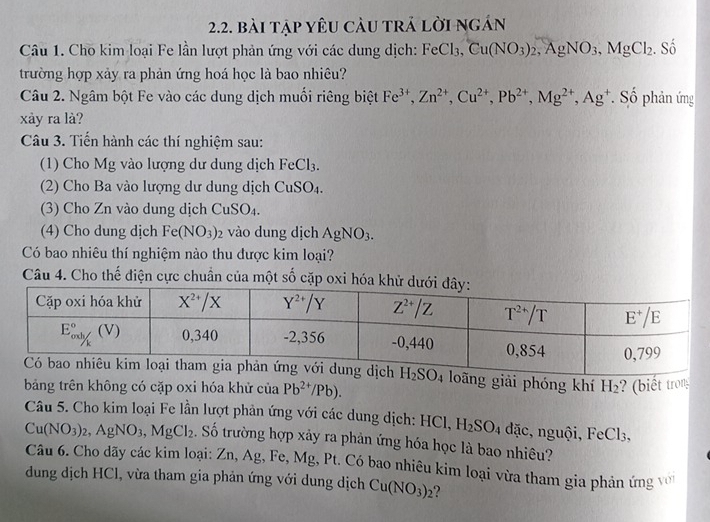 bài tập yêu càu trả lời ngán
Câu 1. Cho kim loại Fe lần lượt phản ứng với các dung dịch: FeCl_3,Cu(NO_3)_2,AgNO_3,MgCl_2. Số
trường hợp xảy ra phản ứng hoá học là bao nhiêu?
Câu 2. Ngâm bột Fe vào các dung dịch muối riêng biệt Fe^(3+),Zn^(2+),Cu^(2+),Pb^(2+),Mg^(2+),Ag^+. Số phản ứng
xày ra là?
Câu 3. Tiến hành các thí nghiệm sau:
(1) Cho Mg vào lượng dư dung dịch FeCl_3.
(2) Cho Ba vào lượng dư dung dịch CuSO_4.
(3) Cho Zn vào dung dịch CuSO_4.
(4) Cho dung dịch Fe(NO_3) vào dung dịch AgNO_3.
Có bao nhiêu thí nghiệm nào thu dược kim loại?
Câu 4. Cho thế điện cực chuẩn của một số cặp oxi hóa k
loãng giải phóng khí H_2 ? (biết tron
bảng trên không có cặp oxi hóa khử ciaPb^(2+)/Pb).
Câu 5. Cho kim loại Fe lần lượt phản ứng với các dung dịch: HCl. H_2SO_4 đặc, nguội, FeCl_3,
Cu(NO_3)_2,AgNO_3,MgCl_2. Số trường hợp xảy ra phản ứng hóa học là bao nhiêu?
Câu 6. Cho dãy các kim loại: Zn, Ag, Fe, Mg, Pt. Có bao nhiêu kim loại vừa tham gia phản ứng v
dung dịch HCl, vừa tham gia phản ứng với dung dịch Cu(NO_3)_2 2