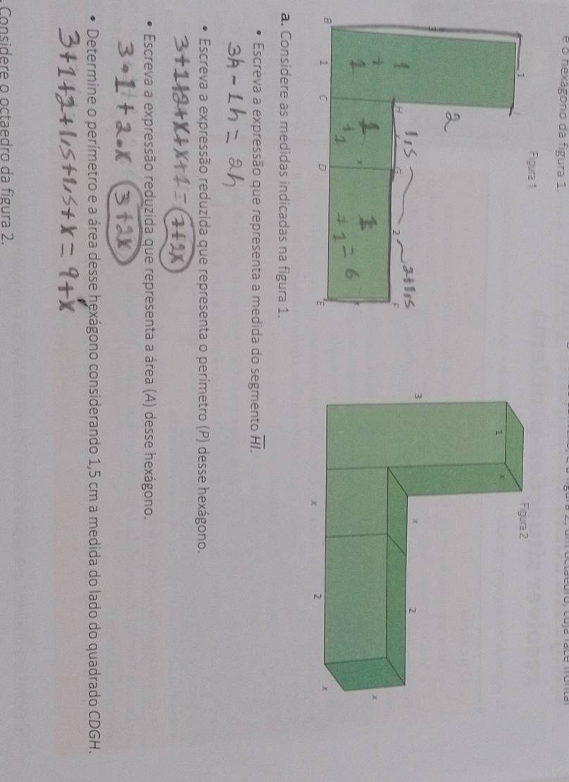 é o hexagono da figura 1. 
Figura 1 
1 
: 
B 1 C D 
É 
a. Considere as medidas indicadas na figura 1. 
Escreva a expressão que representa a medida do segmento overline HI. 
Escreva a expressão reduzida que representa o perímetro (P) desse hexágono. 
Escreva a expressão reduzida que representa a área (A) desse hexágono. 
Determine o perímetro e a área desse hexágono considerando 1,5 cm a medida do lado do quadrado CDGH. 
Considere o octaedro da figura 2.