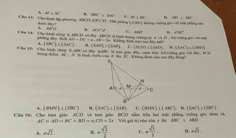 A. AI⊥ SC. B. SBC⊥ SAC. C. AI⊥ BC. D. ABI⊥ SBC.
Câu 13: Cho hình lập phương ABC D. A'B'C'D'. Mặt phẳng (A'BD) không vuông góc với mặt phẳng nào
dưới đây?
A. AB'D. B. ACC'A'. C. ABD' D. A'BC'.
Cầu 14: Cho hình chóp S.ABCD có đây ABCD là hình thang vuông tại A và D , SA vuông góc với mặt
phẳng đáy, Biết AD=DC=a,AB=2a. Khẳng định nào sau đây sai?
A. (SBC)⊥ (SAC). B. (SAD)⊥ (SAB). C. (SCD)⊥ (SAD). D. (SAC)⊥ (SBD).
Cầu 15: Cho hình chóp S.ABC có đây △ ABC là tam giác đều, cạnh bên SA vuông góc với đây, M là
trung điểm AC , N là hình chiếu của B lên SC . Khẳng định nào sau đây đúng?
A. (BMN)⊥ (SBC). B. (SAC)⊥ (SAB). C. (BMN)⊥ (ABC).D.(SAC)⊥ (SBC).
Câu 16: Cho tam giác ACD và tam giác BCD nằm trên hai mặt phẳng vuông góc nhau và
AC=AD=BC=BD=a;CD=2x. Với giá trị nào của x thì ABC⊥ ABD.
B. a sqrt(2)/2 .
A. asqrt(2). C. a sqrt(3)/3 . D. asqrt(3).