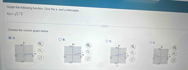 Graph the following function. Give the x - and y-intercepts.
f(x)=sqrt(x-5)
Choose the correct graph below. 
A. 
B. 
C. 
D. 
a 
B