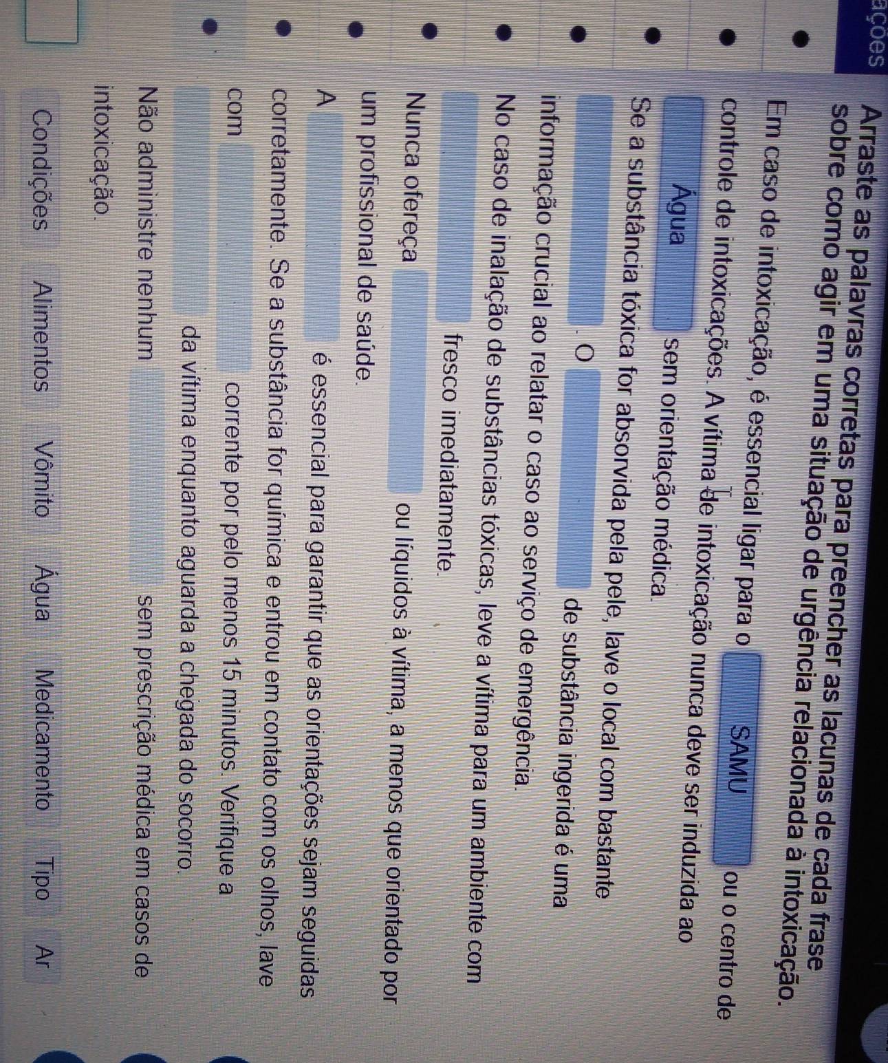 ações Arraste as palavras corretas para preencher as lacunas de cada frase
sobre como agir em uma situação de urgência relacionada à intoxicação.
Em caso de intoxicação, é essencial ligar para o ou o centro de
SAMU
controle de intoxicações. A vítima de intoxicação nunca deve ser induzida ao
Água sem orientação médica.
Se a substância tóxica for absorvida pela pele, lave o local com bastante
o
de substância ingerida é uma
informação crucial ao relatar o caso ao serviço de emergência.
No caso de inalação de substâncias tóxicas, leve a vítima para um ambiente com
fresco imediatamente.
Nunca ofereça ou líquidos à vítima, a menos que orientado por
um profissional de saúde.
A é essencial para garantir que as orientações sejam seguidas
corretamente. Se a substância for química e entrou em contato com os olhos, lave
com corrente por pelo menos 15 minutos. Verifique a
da vítima enquanto aguarda a chegada do socorro.
Não administre nenhum sem prescrição médica em casos de
intoxicação.
Condições Alimentos Vômito Água Medicamento Tipo Ar