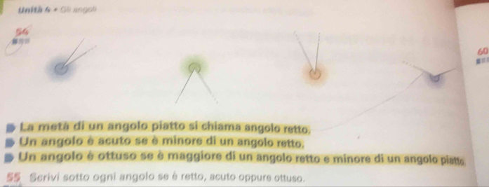 Unità 4 + Gli angoli
54
60
La metà di un angolo piatto si chiama angolo retto. 
Un angolo é acuto se è minore di un angolo retto. 
Un angolo é ottuso se è maggiore di un angolo retto e minore di un angolo piatte 
S Scrivi sotto ogni angolo se è retto, acuto oppure ottuso.