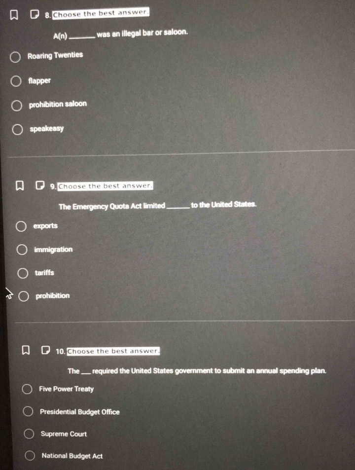 Choose the best answer.
A(n) _ was an illegal bar or saloon.
Roaring Twenties
flapper
prohibition saloon
speakeasy
Choose the best answer.
The Emergency Quota Act limited_ to the United States.
exports
immigration
tariffs
prohibition
10. Choose the best answer.
The_ required the United States government to submit an annual spending plan.
Five Power Treaty
Presidential Budget Office
Supreme Court
National Budget Act