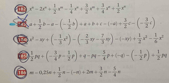 182 x^n-2x^n+ 1/2 x^m- 1/4 x^n+ 3/2 x^m+ 3/4 x^n+ 1/2 x^n
a+ 1/2 b-a-(- 1/2 b)+a+b+c-(-a)+ 3/2 c-(- 3/2 c)
x^2-xy+(- 1/3 x^2)-(- 2/3 xy- 7/3 xy)-(-xy)+ 1/2 x^2- 1/6 x^2
85  1/2 pq+(- 3/4 p- 1/2 p)+q-pq- 5/4 p+(-q)-(- 1/2 p)+ 1/2 pq
186 m-0,25n+ 1/2 n-(-n)+2m+ 3/2 n- 5/4 n